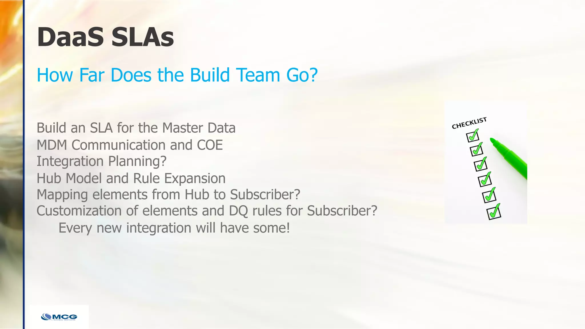 DaaS SLAs
Build an SLA for the Master Data
MDM Communication and COE
Integration Planning?
Hub Model and Rule Expansion
Mapping elements from Hub to Subscriber?
Customization of elements and DQ rules for Subscriber?
Every new integration will have some!
How Far Does the Build Team Go?
 