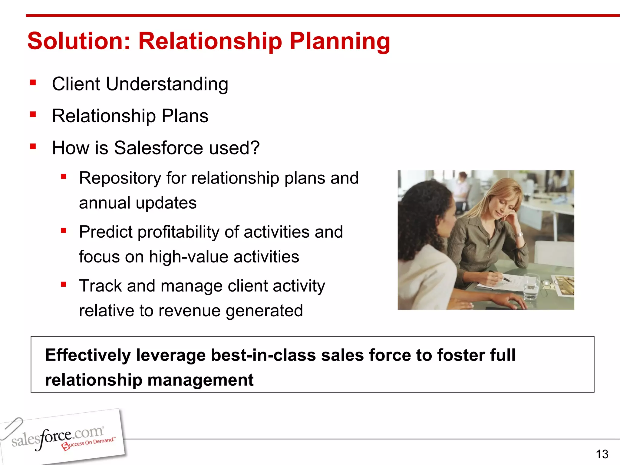 Solution: Relationship Planning Client Understanding Relationship Plans How is Salesforce used? Repository for relationship plans and annual updates Predict profitability of activities and focus on high-value activities Track and manage client activity relative to revenue generated Effectively leverage best-in-class sales force to foster full relationship management 
