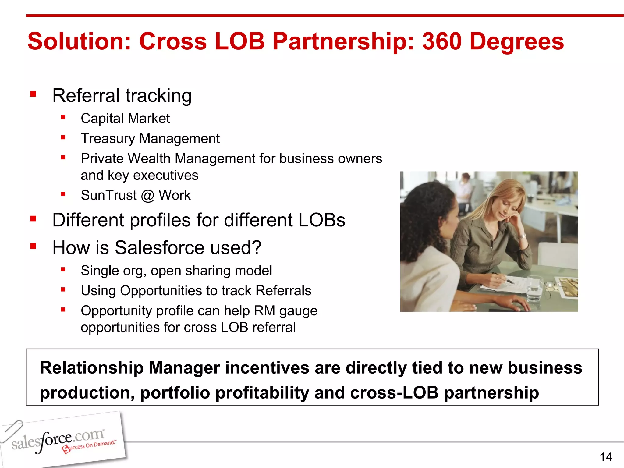 Solution: Cross LOB Partnership: 360 Degrees Referral tracking Capital Market Treasury Management Private Wealth Management for business owners and key executives SunTrust @ Work Different profiles for different LOBs How is Salesforce used? Single org, open sharing model Using Opportunities to track Referrals Opportunity profile can help RM gauge opportunities for cross LOB referral Relationship Manager incentives are directly tied to new business production, portfolio profitability and cross-LOB partnership 