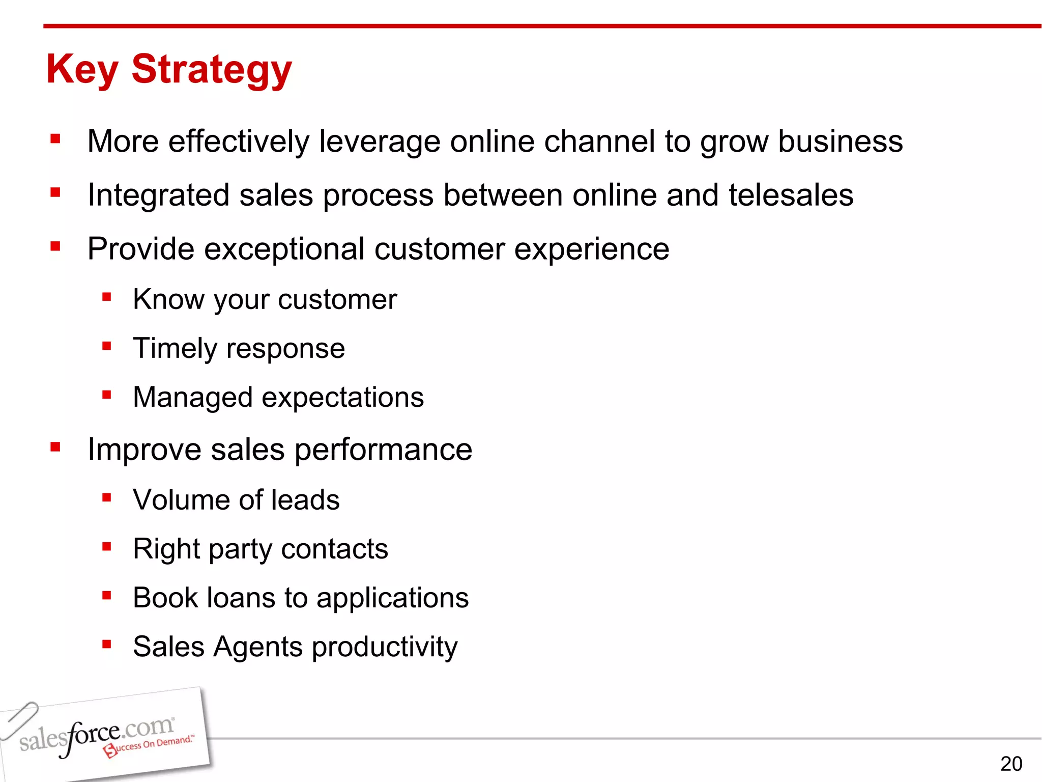 Key Strategy More effectively leverage online channel to grow business  Integrated sales process between online and telesales Provide exceptional customer experience Know your customer Timely response Managed expectations Improve sales performance Volume of leads Right party contacts Book loans to applications Sales Agents productivity 
