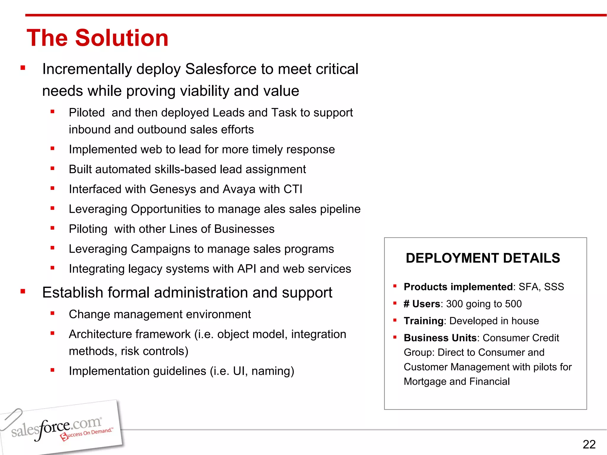 The Solution Incrementally deploy Salesforce to meet critical needs while proving viability and value Piloted  and then deployed Leads and Task to support inbound and outbound sales efforts Implemented web to lead for more timely response Built automated skills-based lead assignment  Interfaced with Genesys and Avaya with CTI Leveraging Opportunities to manage ales sales pipeline  Piloting  with other Lines of Businesses  Leveraging Campaigns to manage sales programs Integrating legacy systems with API and web services Establish formal administration and support Change management environment  Architecture framework (i.e. object model, integration methods, risk controls) Implementation guidelines (i.e. UI, naming)  Products implemented : SFA, SSS # Users : 300 going to 500  Training : Developed in house Business Units : Consumer Credit Group: Direct to Consumer and Customer Management with pilots for Mortgage and Financial DEPLOYMENT DETAILS 