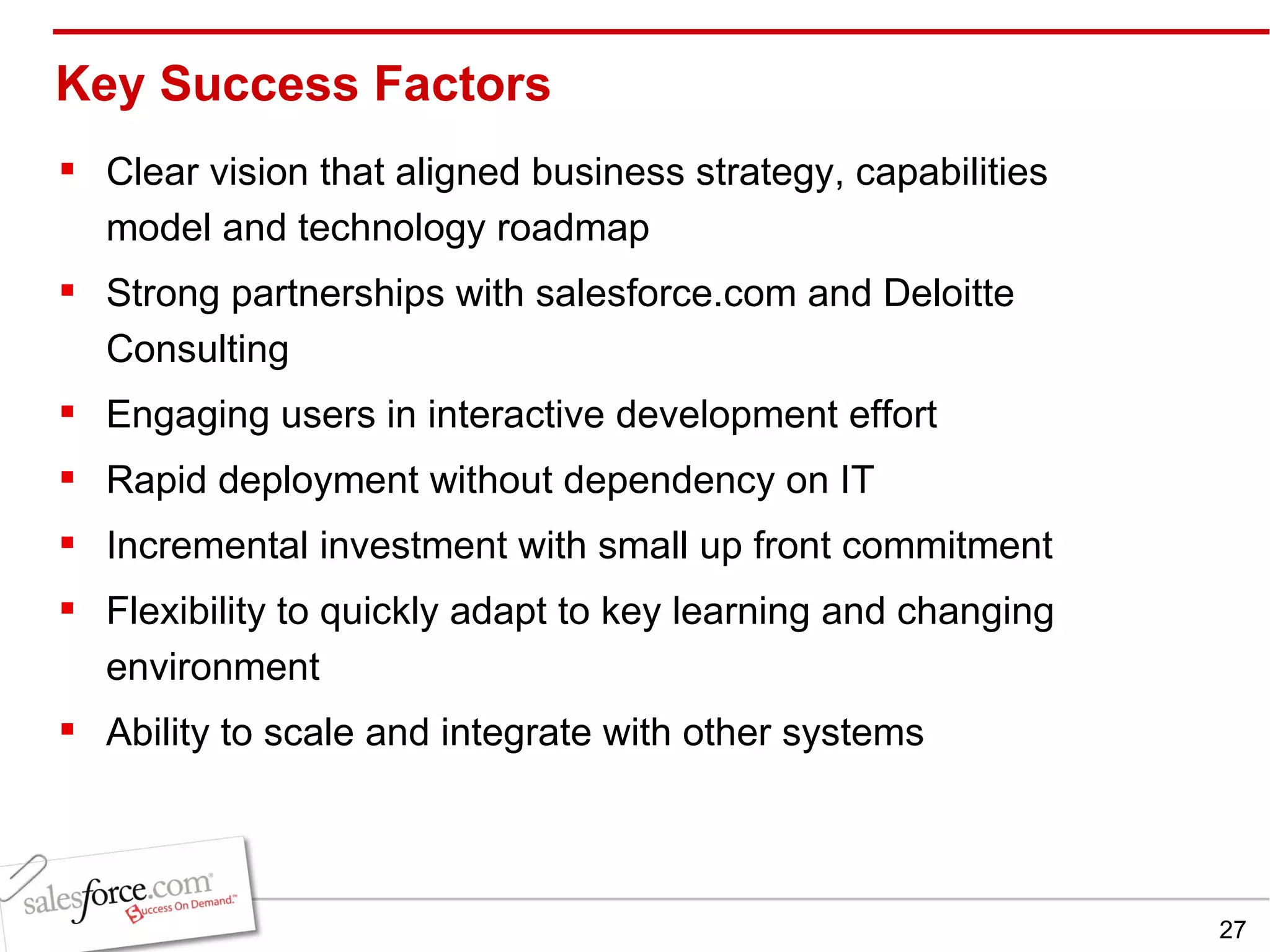 Key Success Factors Clear vision that aligned business strategy, capabilities model and technology roadmap  Strong partnerships with salesforce.com and Deloitte Consulting Engaging users in interactive development effort Rapid deployment without dependency on IT  Incremental investment with small up front commitment Flexibility to quickly adapt to key learning and changing environment Ability to scale and integrate with other systems 