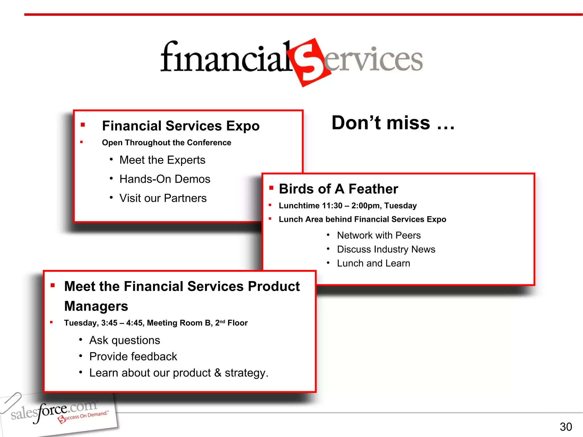 Don’t miss … Financial Services Expo Open Throughout the Conference Meet the Experts Hands-On Demos Visit our Partners Birds of A Feather Lunchtime 11:30 – 2:00pm, Tuesday Lunch Area behind Financial Services Expo Network with Peers Discuss Industry News Lunch and Learn Meet the Financial Services Product Managers Tuesday, 3:45 – 4:45, Meeting Room B, 2 nd  Floor Ask questions Provide feedback Learn about our product & strategy. 