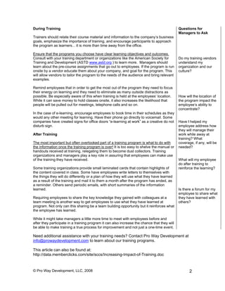 During Training                                                                               Questions for
                                                                                              Managers to Ask
Trainers should relate their course material and information to the company’s business
goals, emphasize the importance of training, and encourage participants to approach
the program as learners... it is more than time away from the office.

Ensure that the programs you choose have clear learning objectives and outcomes.
Consult with your training department or organizations like the American Society for          Do my training vendors
Training and Development (ASTD www.astd.org ) to learn more. Managers should                  understand my
learn about the pre-course assignments that go out to employees. If the program is run        organization and our
onsite by a vendor educate them about your company, and goal for the program. This            culture?
will allow vendors to tailor the program to the needs of the audience and bring relevant
examples.

Remind employees that in order to get the most out of the program they need to focus
their energy on learning and they need to eliminate as many outside distractions as
possible. Be especially aware of this when training is held at the employees’ location.       How will the location of
While it can save money to hold classes onsite, it also increases the likelihood that         the program impact the
people will be pulled out for meetings, telephone calls and so on.                            employee’s ability to
                                                                                              concentrate?
In the case of e-learning, encourage employees to book time in their schedules as they
would any other meeting for learning. Have their phone go directly to voicemail. Some
companies have created signs for office doors “e-learning at work” as a creative do not       Have I helped my
disturb sign.                                                                                 employee address how
                                                                                              they will manage their
After Training                                                                                work while away at
                                                                                              training? What
The most important but often overlooked part of a training program is what to do with         coverage, if any, will be
the information once the training program is over! It is too easy to shelve the manual or     needed?
handouts received at training, relegating them to become dust collectors. Training
organizations and managers play a key role in assuring that employees can make use
of the training they have received.                                                           What will my employee
                                                                                              do after training to
Some training organizations provide small laminated cards that contain highlights of          reinforce the learning?
the content covered in class. Some have employees write letters to themselves with
the things they will do differently or a plan of how they will use what they have learned
as a result of the training and mail it to them a month after the program has ended, as
a reminder. Others send periodic emails, with short summaries of the information
learned.                                                                                      Is there a forum for my
                                                                                              employee to share what
Requiring employees to share the key knowledge they gained with colleagues at a               they have learned with
team meeting is another way to get employees to use what they have learned at                 others?
program. Not only can this sharing be a team building opportunity but it reinforces what
the employee has learned.

While it might take managers a little more time to meet with employees before and
after they participate in a training program it can also increase the chance that they will
be able to make training a true process for improvement and not just a one-time event.

Need additional assistance with your training needs? Contact Pro Way Development at
info@prowaydevelopment.com to learn about our training programs.

This article can also be found at:
http://data.memberclicks.com/site/sccs/Increasing-Impact-of-Training.doc


© Pro Way Development, LLC, 2008                                                                     2
 