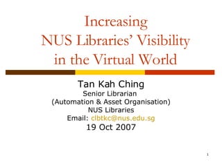 Increasing NUS Libraries’ Visibility in the Virtual World Tan Kah Ching Senior Librarian  (Automation & Asset Organisation) NUS Libraries Email:  [email_address] 19 Oct 2007 