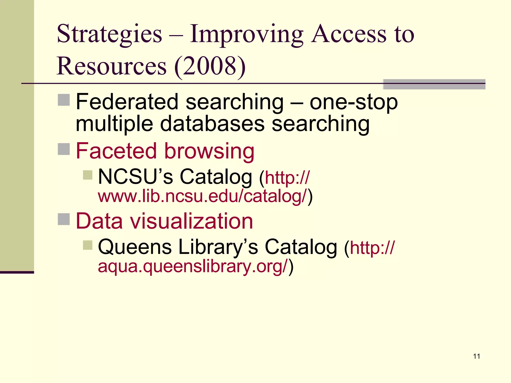 Strategies – Improving Access to Resources (2008) Federated searching – one-stop multiple databases searching Faceted browsing NCSU’s Catalog  ( http:// www.lib.ncsu.edu/catalog / ) Data visualization Queens Library’s Catalog  ( http:// aqua.queenslibrary.org / ) 