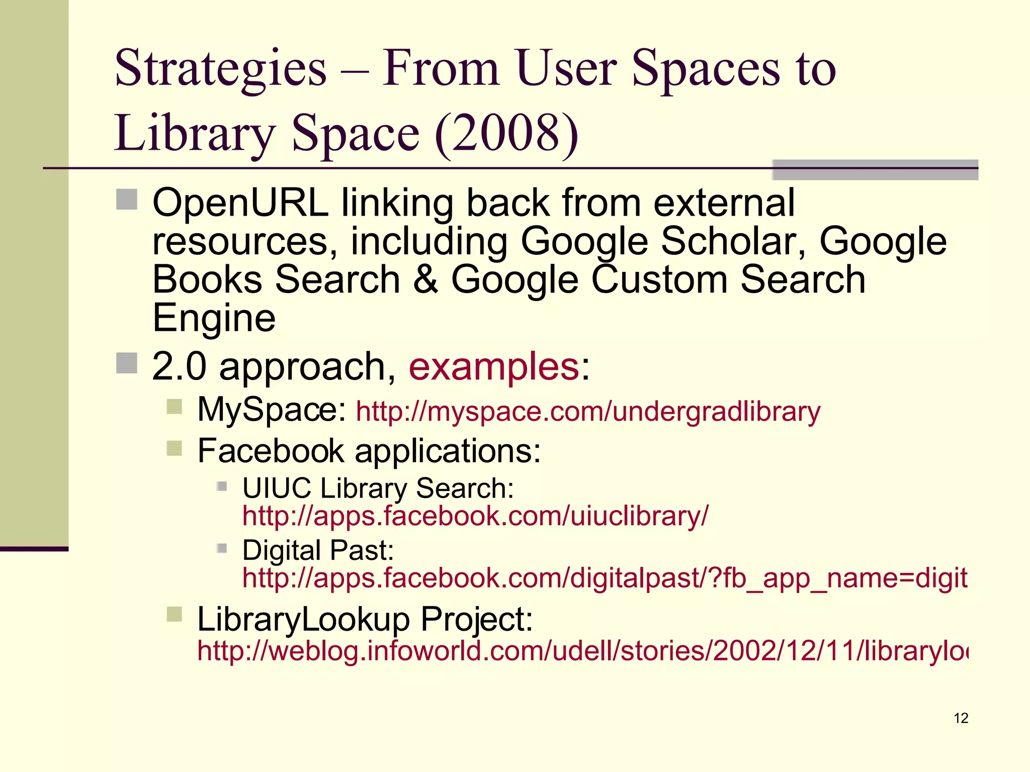 Strategies – From User Spaces to Library Space (2008) OpenURL linking back from external resources, including Google Scholar, Google Books Search & Google Custom Search Engine 2.0 approach,  examples : MySpace:  http://myspace.com/undergradlibrary Facebook applications: UIUC Library Search:  http://apps.facebook.com/uiuclibrary/ Digital Past:  http://apps.facebook.com/digitalpast/?fb_app_name=digitalpast LibraryLookup Project:   http://weblog.infoworld.com/udell/stories/2002/12/11/librarylookup.html 
