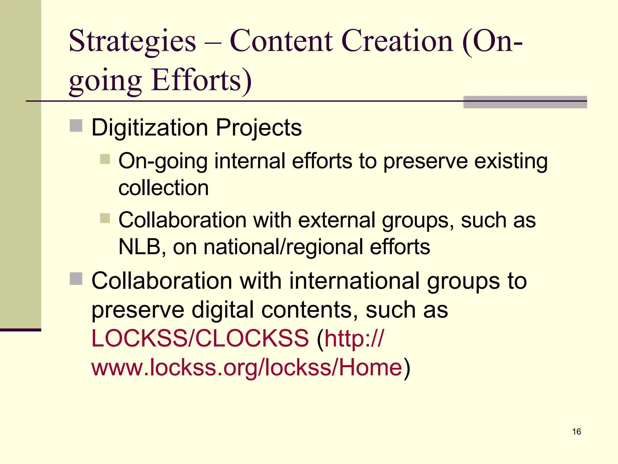 Strategies – Content Creation (On-going Efforts) Digitization Projects On-going internal efforts to preserve existing collection Collaboration with external groups, such as NLB, on national/regional efforts Collaboration with international groups to preserve digital contents, such as  LOCKSS/CLOCKSS  ( http:// www.lockss.org/lockss/Home ) 