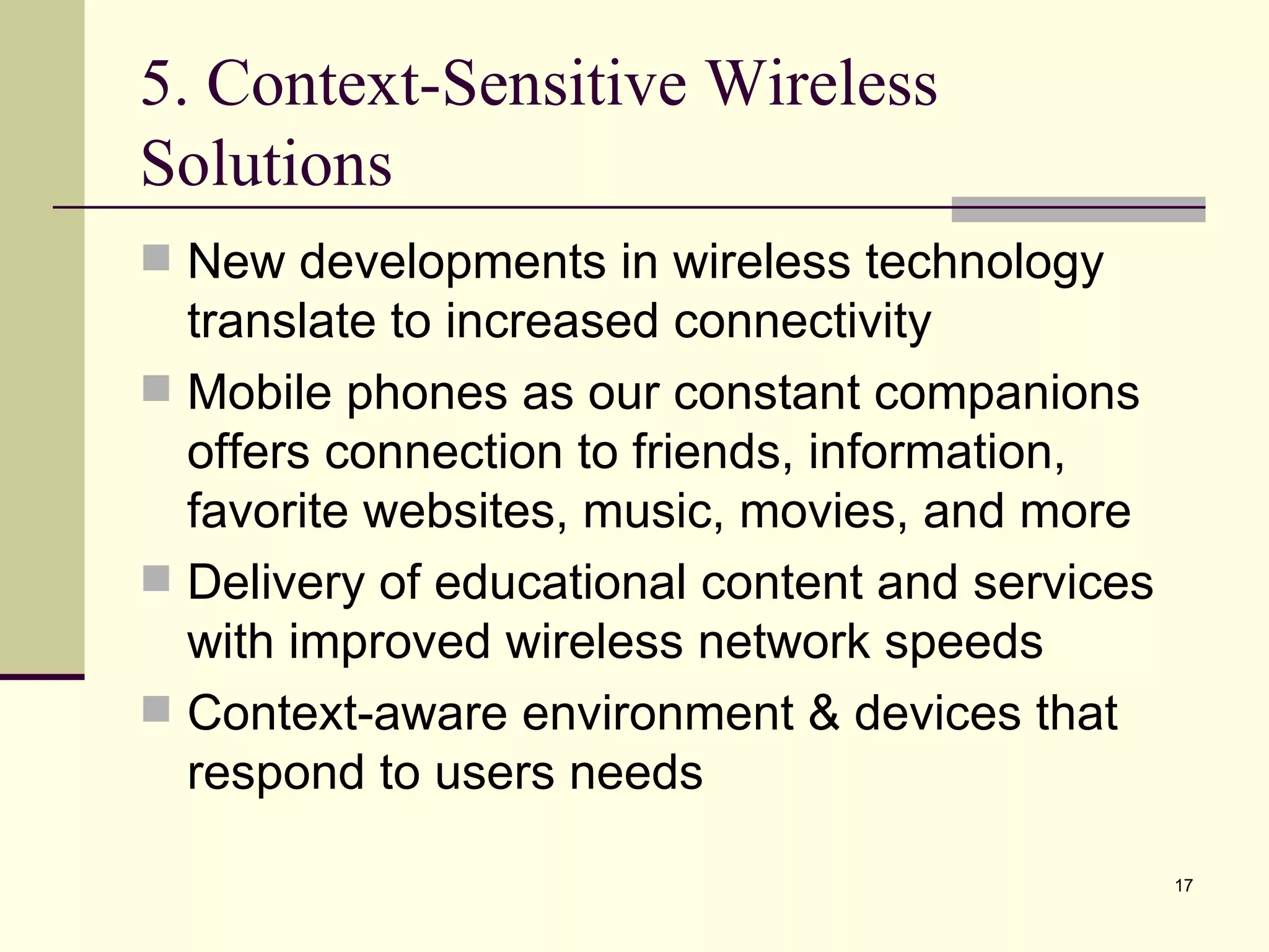 5. Context-Sensitive Wireless Solutions New developments in wireless technology  translate to increased connectivity Mobile phones as our constant companions offers connection to friends, information, favorite websites, music, movies, and more Delivery of educational content and services with improved wireless network speeds Context-aware environment & devices that respond to users needs 
