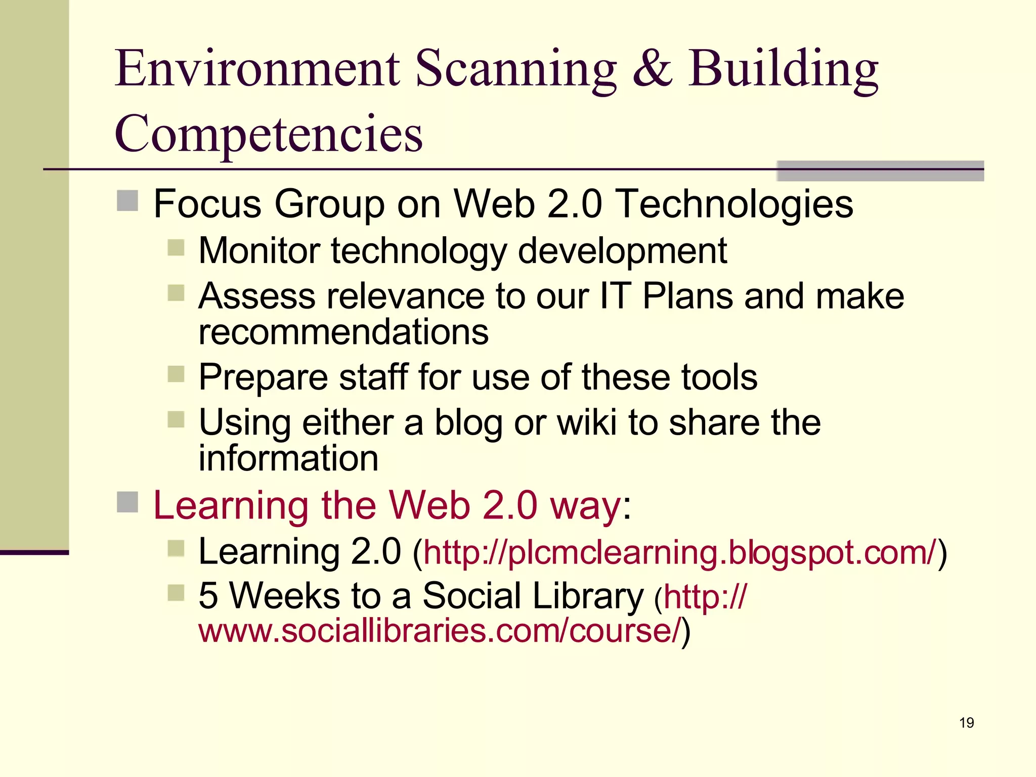 Environment Scanning & Building Competencies Focus Group on Web 2.0 Technologies Monitor technology development Assess relevance to our IT Plans and make recommendations Prepare staff for use of these tools Using either a blog or wiki to share the information Learning the Web 2.0 way : Learning 2.0  ( http:// plcmclearning.blogspot.com / ) 5 Weeks to a Social Library   ( http:// www.sociallibraries.com /course/ ) 