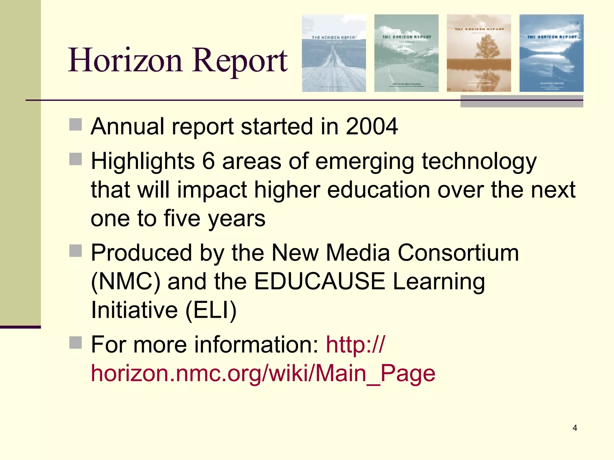 Horizon Report Annual report started in 2004 Highlights 6 areas of emerging technology that will impact higher education over the next one to five years Produced by the New Media Consortium (NMC) and the EDUCAUSE Learning Initiative (ELI) For more information:  http:// horizon.nmc.org/wiki/Main_Page 