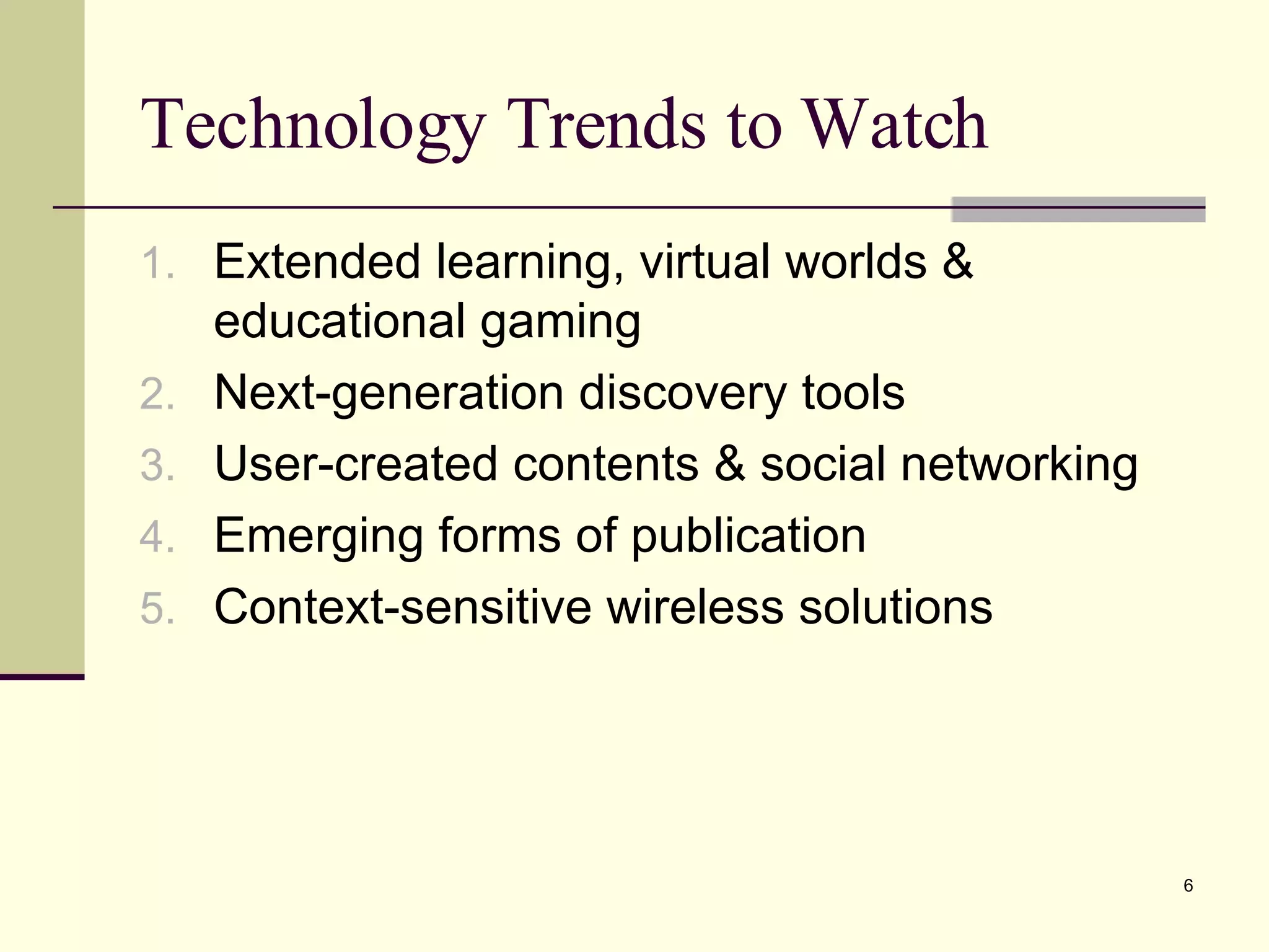 Technology Trends to Watch Extended learning, virtual worlds & educational gaming Next-generation discovery tools User-created contents & social networking Emerging forms of publication Context-sensitive wireless solutions 