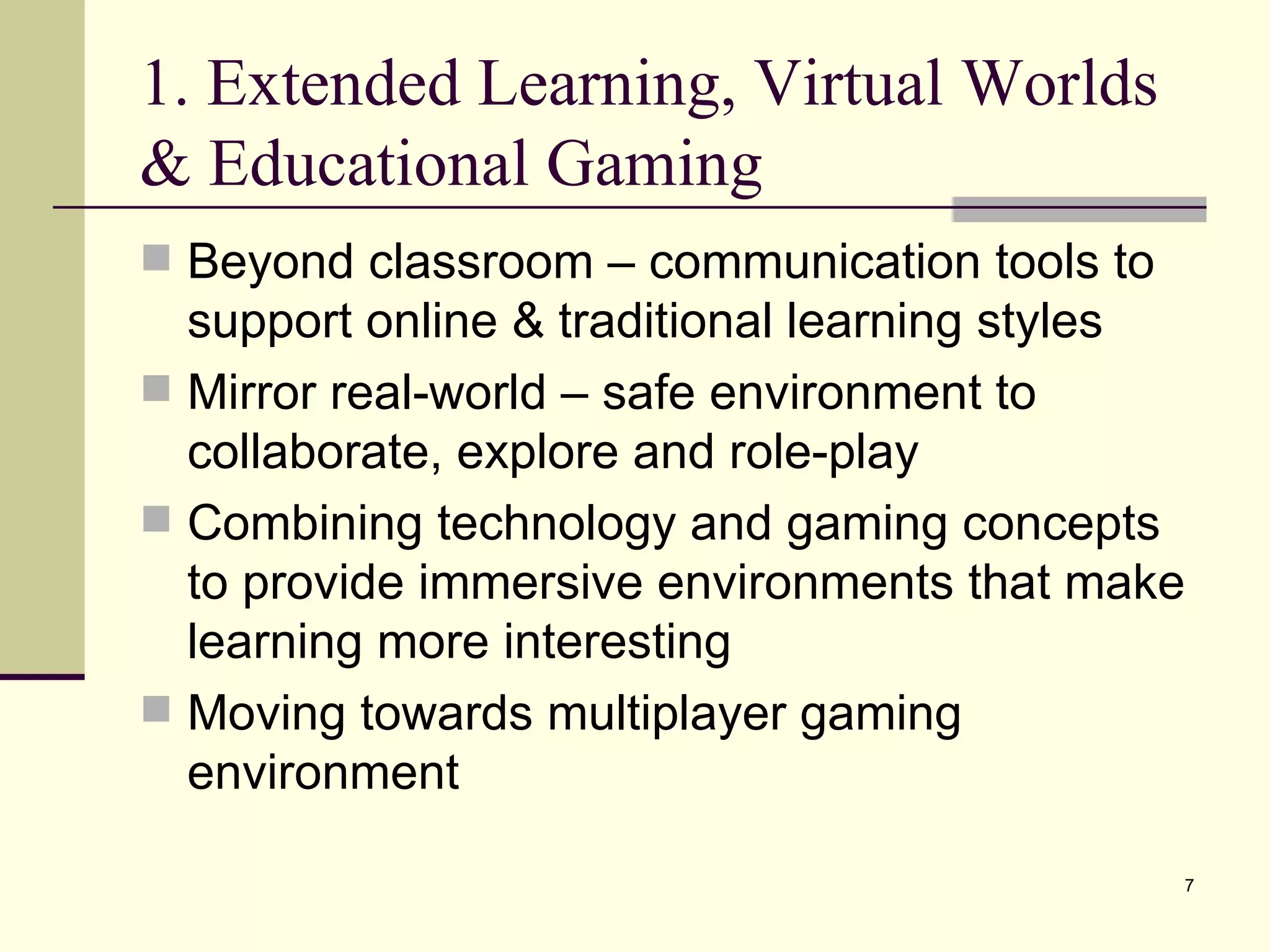 1. Extended Learning, Virtual Worlds & Educational Gaming Beyond classroom – communication tools to support online & traditional learning styles Mirror real-world – safe environment to collaborate, explore and role-play Combining technology and gaming concepts to provide immersive environments that make learning more interesting Moving towards multiplayer gaming environment 