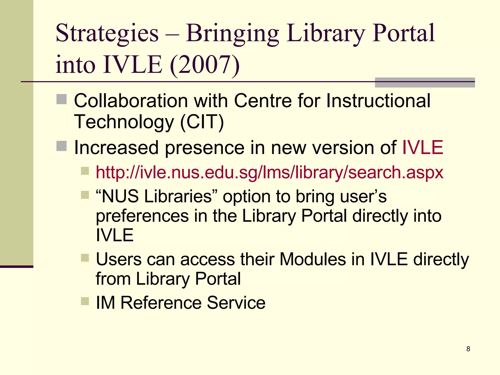 Strategies – Bringing Library Portal into IVLE (2007) Collaboration with Centre for Instructional Technology (CIT) Increased presence in new version of  IVLE http:// ivle.nus.edu.sg/lms/library/search.aspx “ NUS Libraries” option to bring user’s preferences in the Library Portal directly into IVLE Users can access their Modules in IVLE directly from Library Portal IM Reference Service 