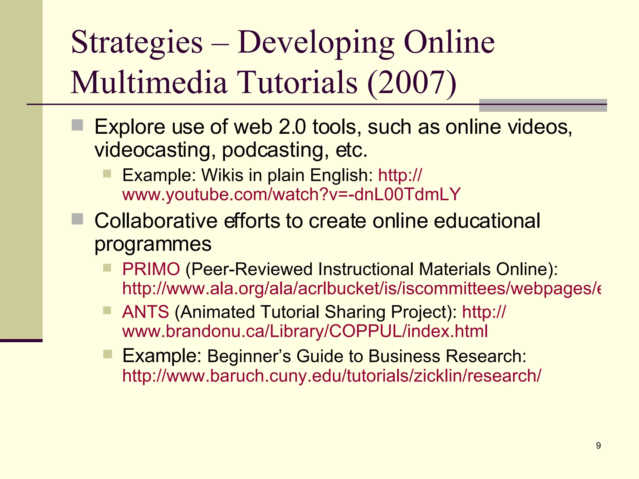 Strategies – Developing Online Multimedia Tutorials (2007) Explore use of web 2.0 tools, such as online videos, videocasting, podcasting, etc. Example: Wikis in plain English:  http:// www.youtube.com/watch?v =-dnL00TdmLY Collaborative efforts to create online educational programmes PRIMO  (Peer-Reviewed Instructional Materials Online):  http://www.ala.org/ala/acrlbucket/is/iscommittees/webpages/emergingtech/primo/index.htm ANTS  (Animated Tutorial Sharing Project):  http:// www.brandonu.ca/Library/COPPUL/index.html Example:  Beginner’s Guide to Business Research:  http://www.baruch.cuny.edu/tutorials/zicklin/research/ 