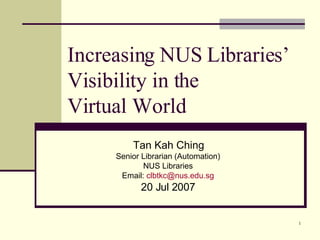 Increasing NUS Libraries’ Visibility in the  Virtual World Tan Kah Ching Senior Librarian (Automation) NUS Libraries Email:  [email_address] 20 Jul 2007 