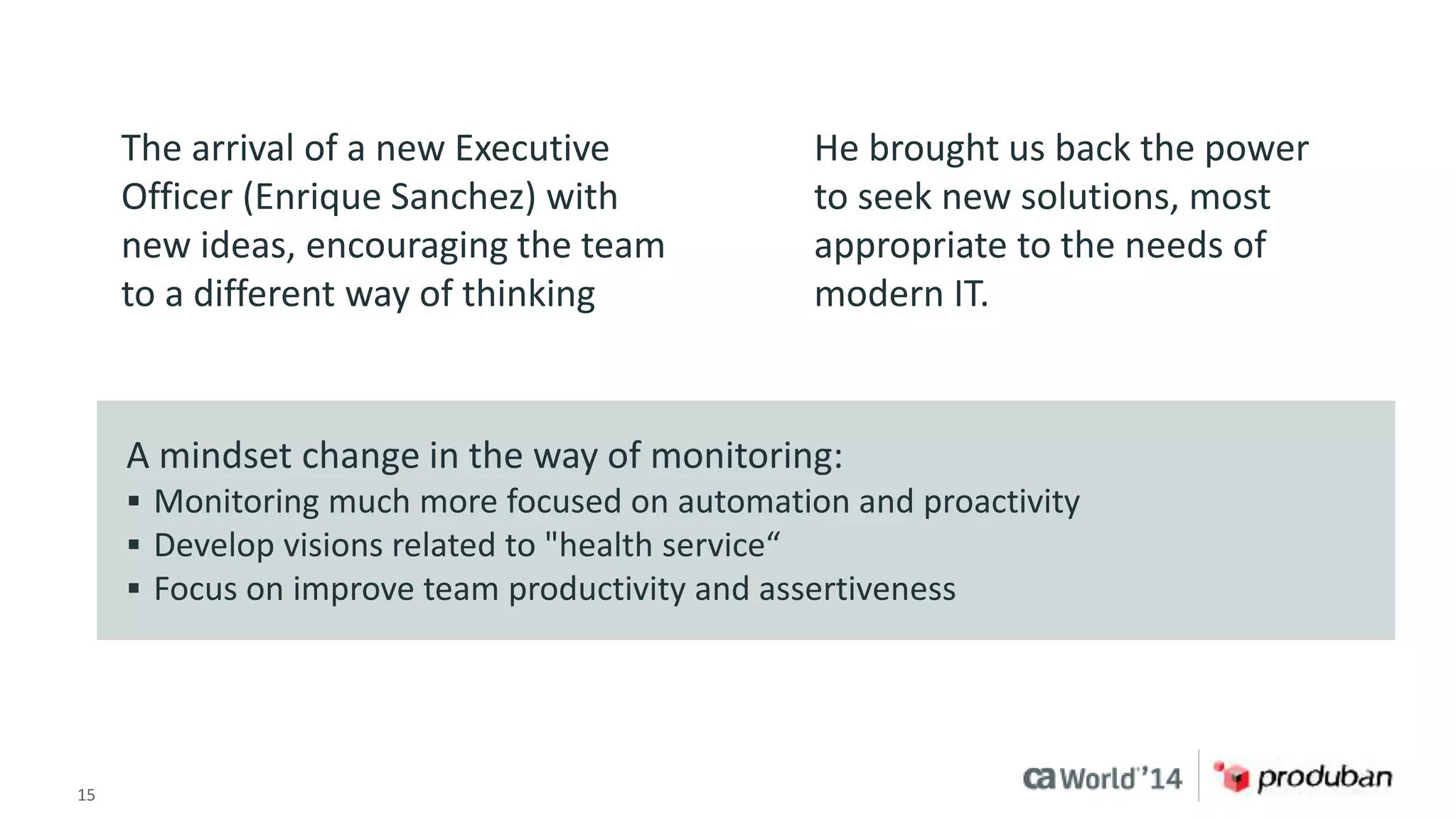 The arrival of a new Executive 
Officer (Enrique Sanchez) with 
new ideas, encouraging the team 
to a different way of thinking 
He brought us back the power 
to seek new solutions, most 
appropriate to the needs of 
modern IT. 
A mindset change in the way of monitoring: 
 Monitoring much more focused on automation and proactivity 
 Develop visions related to "health service“ 
 Focus on improve team productivity and assertiveness 
15 © 2014 CA. ALL RIGHTS RESERVED. 
 