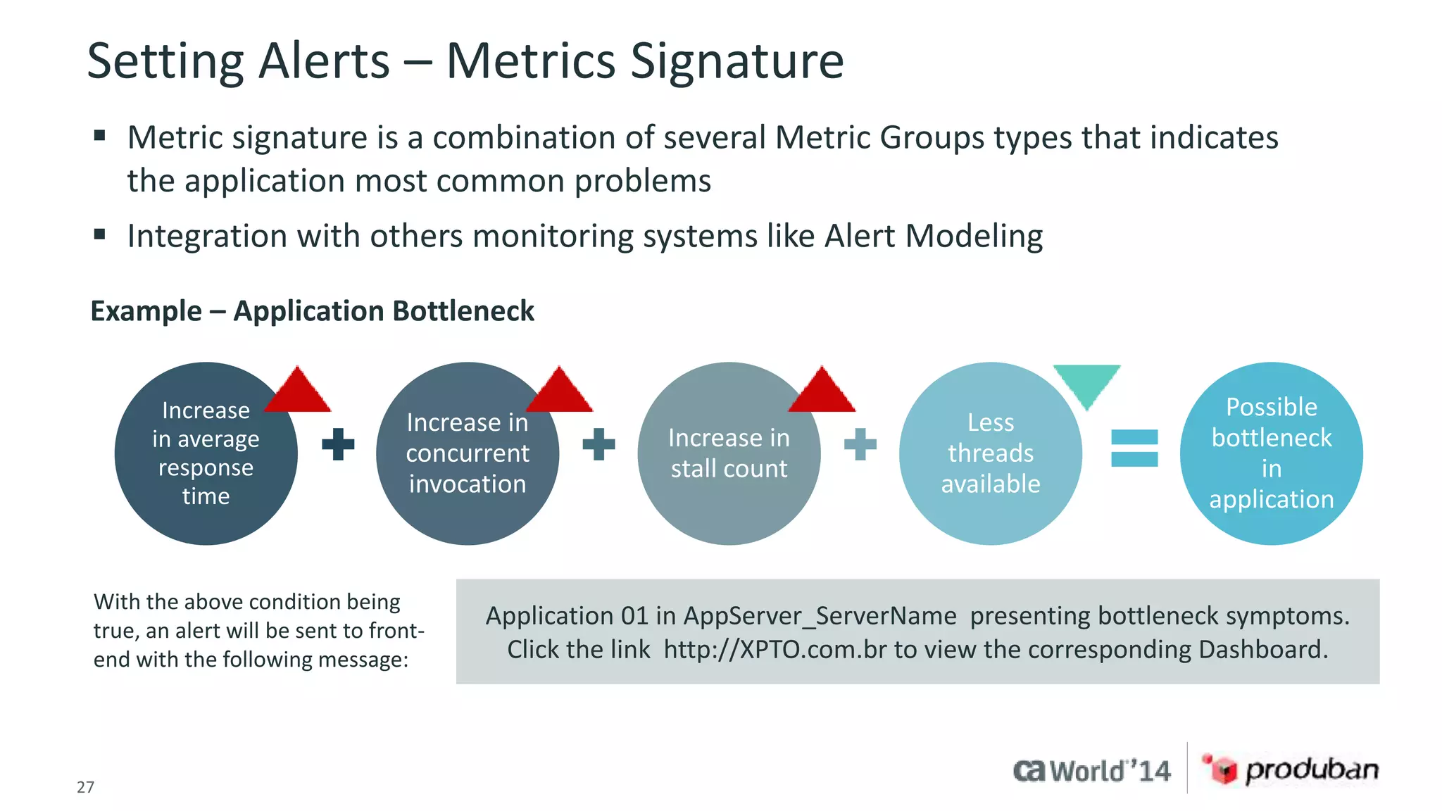 Setting Alerts – Metrics Signature 
 Metric signature is a combination of several Metric Groups types that indicates 
the application most common problems 
 Integration with others monitoring systems like Alert Modeling 
Example – Application Bottleneck 
Increase in 
concurrent 
invocation 
Increase in 
stall count 
Application 01 in AppServer_ServerName presenting bottleneck symptoms. 
Click the link http://XPTO.com.br to view the corresponding Dashboard. 
Increase 
in average 
response 
time 
27 © 2014 CA. ALL RIGHTS RESERVED. 
Less 
threads 
available 
Possible 
bottleneck 
in 
application 
With the above condition being 
true, an alert will be sent to front-end 
with the following message: 
 