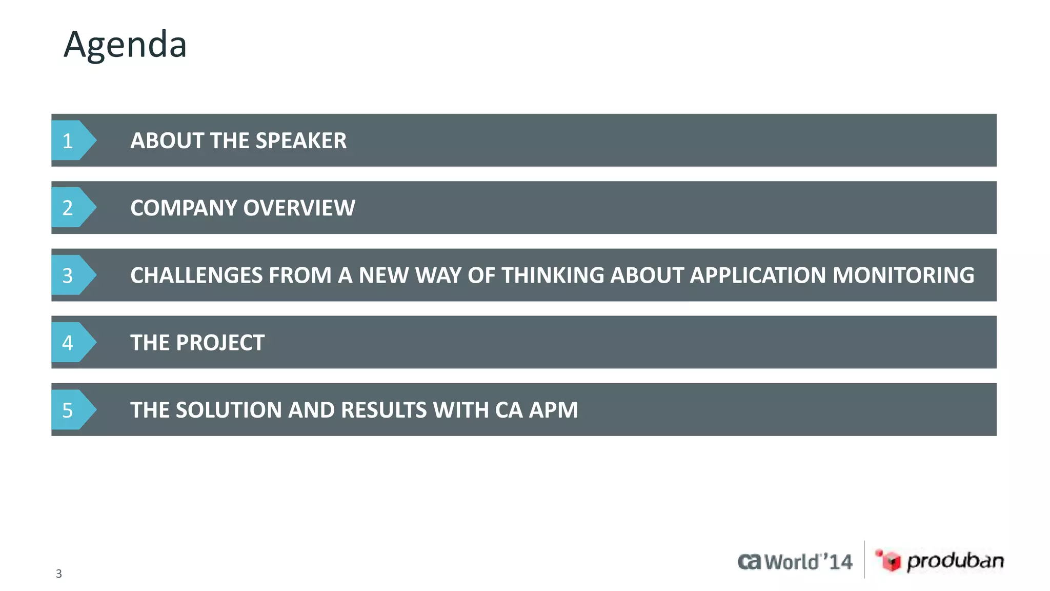Agenda 
ABOUT THE SPEAKER 
COMPANY OVERVIEW 
CHALLENGES FROM A NEW WAY OF THINKING ABOUT APPLICATION MONITORING 
THE PROJECT 
THE SOLUTION AND RESULTS WITH CA APM 
1 
2 
3 
4 
5 
3 © 2014 CA. ALL RIGHTS RESERVED. 
 