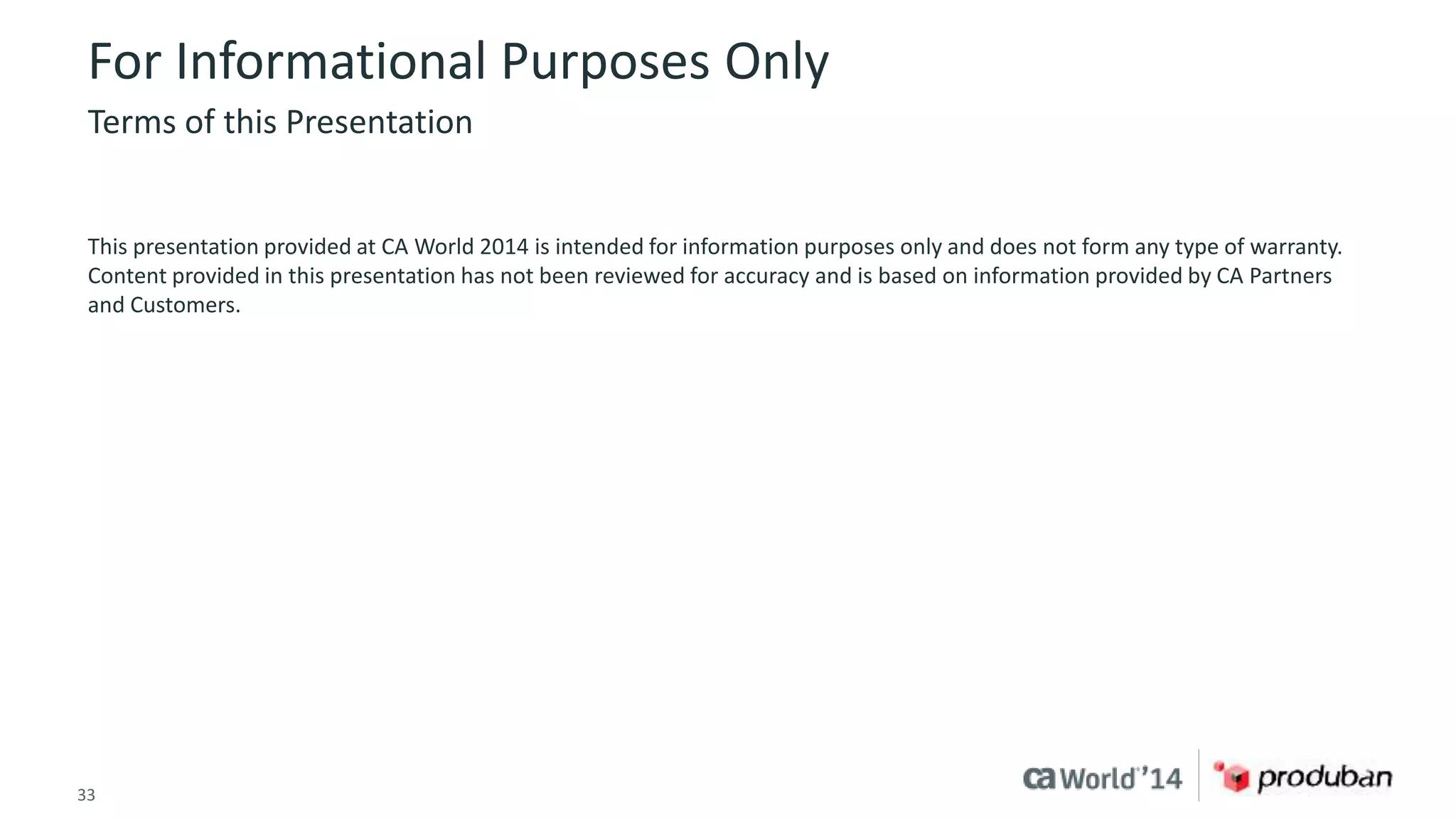 For Informational Purposes Only 
Terms of this Presentation 
This presentation provided at CA World 2014 is intended for information purposes only and does not form any type of warranty. 
Content provided in this presentation has not been reviewed for accuracy and is based on information provided by CA Partners 
and Customers. 
33 © 2014 CA. ALL RIGHTS RESERVED. 
