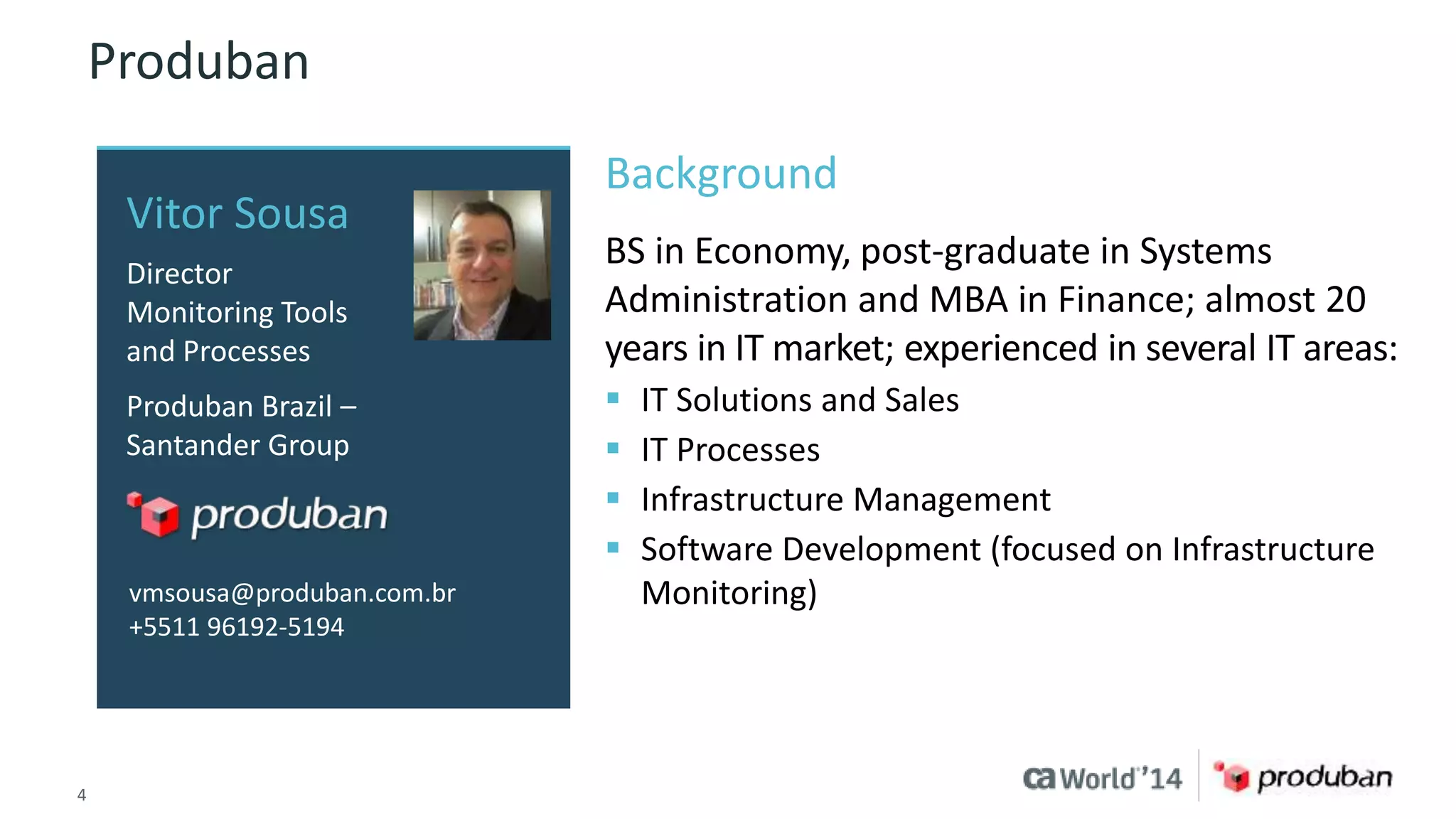 Produban 
Vitor Sousa 
Director 
Monitoring Tools 
and Processes 
Produban Brazil – 
Santander Group 
vmsousa@produban.com.br 
+5511 96192-5194 
Background 
BS in Economy, post-graduate in Systems 
Administration and MBA in Finance; almost 20 
years in IT market; experienced in several IT areas: 
 IT Solutions and Sales 
 IT Processes 
 Infrastructure Management 
 Software Development (focused on Infrastructure 
Monitoring) 
4 © 2014 CA. ALL RIGHTS RESERVED. 
 