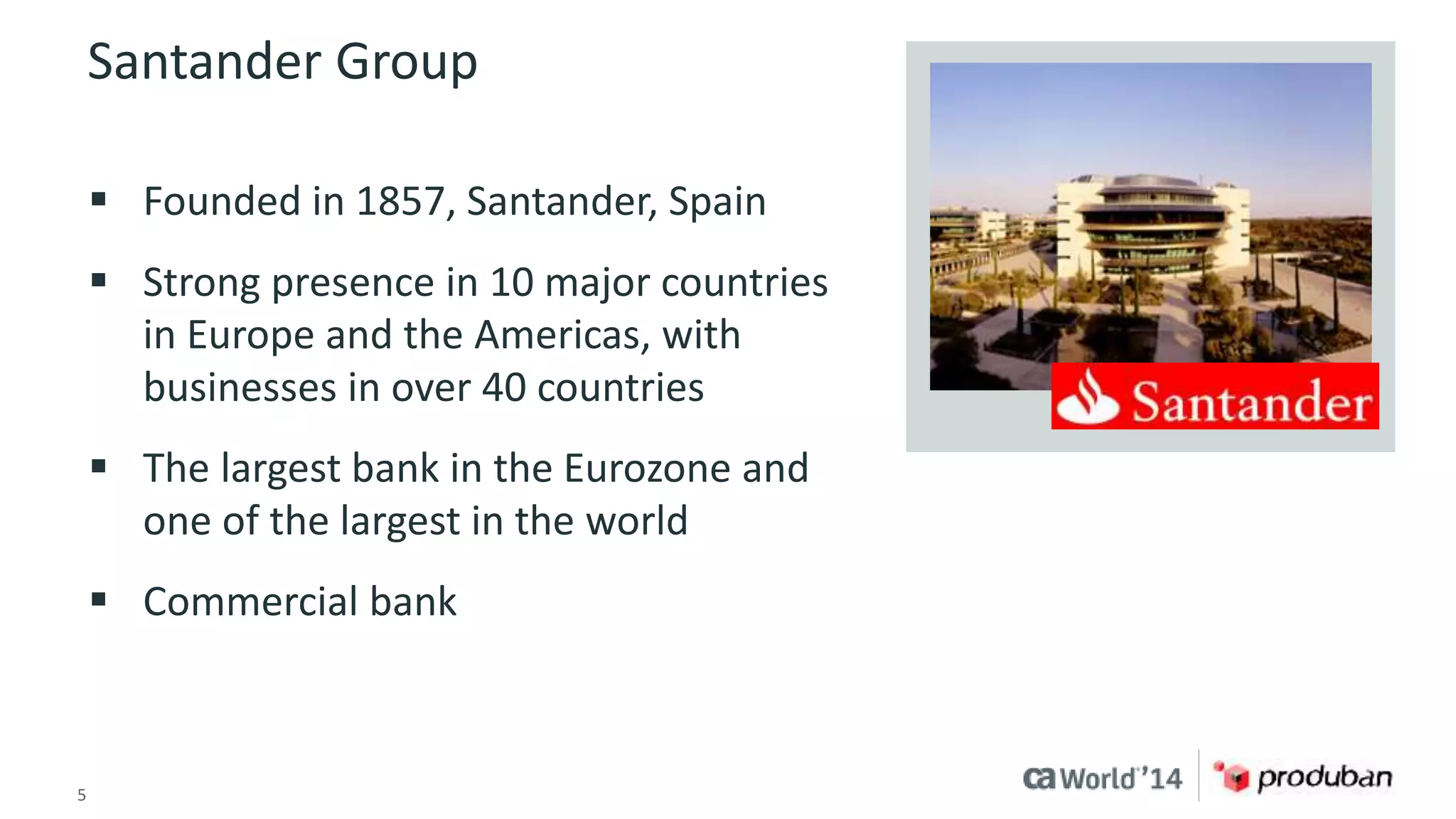 Santander Group 
 Founded in 1857, Santander, Spain 
 Strong presence in 10 major countries 
in Europe and the Americas, with 
businesses in over 40 countries 
 The largest bank in the Eurozone and 
one of the largest in the world 
 Commercial bank 
5 © 2014 CA. ALL RIGHTS RESERVED. 
 