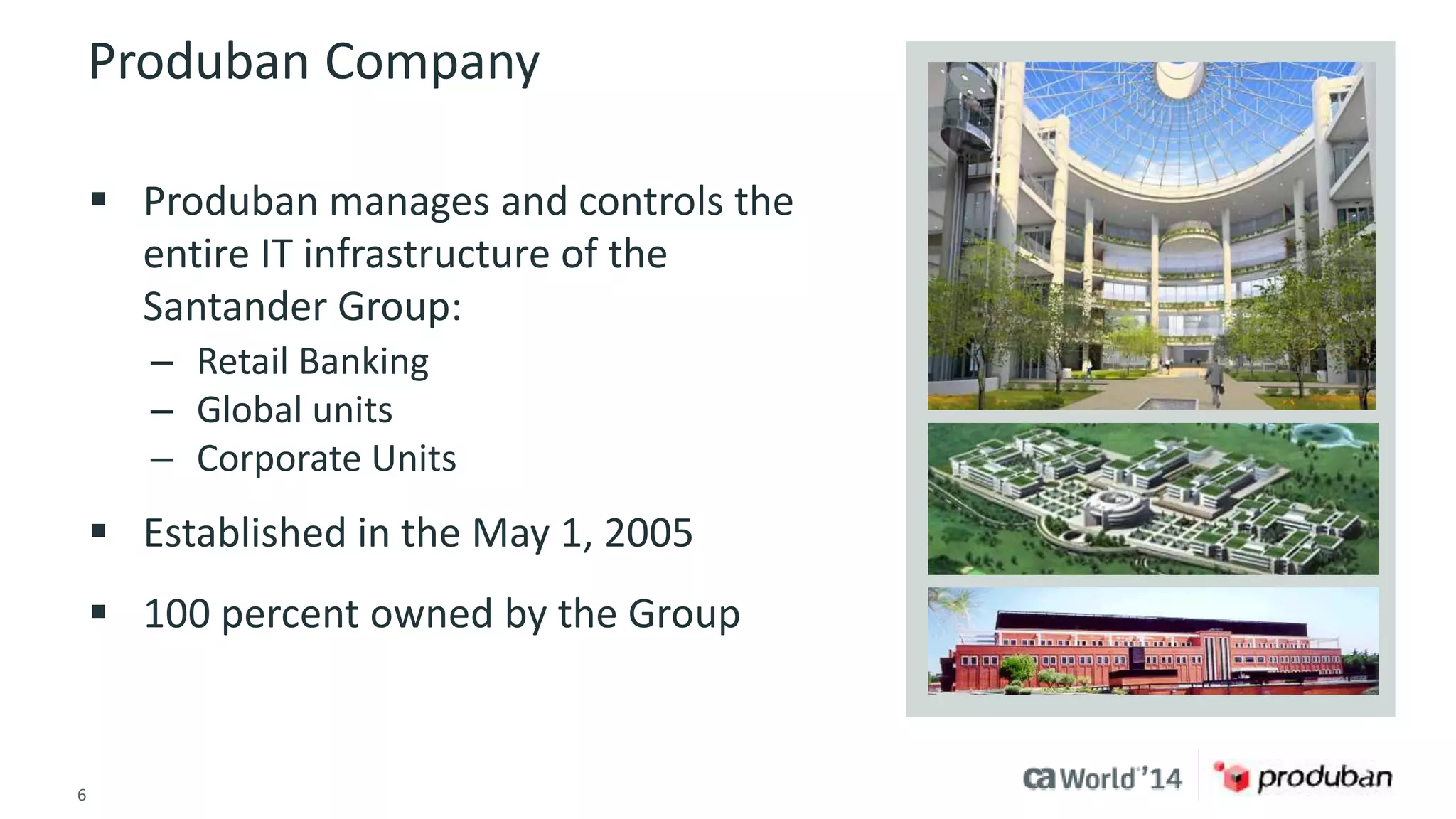 Produban Company 
 Produban manages and controls the 
entire IT infrastructure of the 
Santander Group: 
– Retail Banking 
– Global units 
– Corporate Units 
 Established in the May 1, 2005 
 100 percent owned by the Group 
6 © 2014 CA. ALL RIGHTS RESERVED. 
 