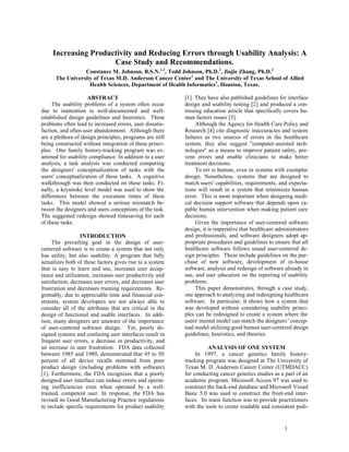 Increasing Productivity and Reducing Errors through Usability Analysis: A
                      Case Study and Recommendations.
                 Constance M. Johnson, B.S.N.1,2, Todd Johnson, Ph.D.2, Jiajie Zhang, Ph.D.2
      The University of Texas M.D. Anderson Cancer Center1 and The University of Texas School of Allied
                   Health Sciences, Department of Health Informatics2, Houston, Texas.

                                                          [1]. They have also published guidelines for interface
                     ABSTRACT
     The usability problems of a system often occur       design and usability testing [2] and produced a con-
due to inattention to well-documented and well-           tinuing education article that specifically covers hu-
established design guidelines and heuristics. These       man factors issues [3].
problems often lead to increased errors, user dissatis-        Although the Agency for Health Care Policy and
faction, and often user abandonment. Although there       Research [4] cite diagnostic inaccuracies and system
are a plethora of design principles, programs are still   failures as two sources of errors in the healthcare
being constructed without integration of these princi-    system, they also suggest quot;computer-assisted tech-
ples. One family history-tracking program was ex-         nologiesquot; as a means to improve patient safety, pre-
amined for usability compliance. In addition to a user    vent errors and enable clinicians to make better
analysis, a task analysis was conducted comparing         treatment decisions.
the designers' conceptualization of tasks with the             To err is human, even in systems with exemplar
users' conceptualization of these tasks. A cognitive      design. Nonetheless, systems that are designed to
walkthrough was then conducted on these tasks. Fi-        match users' capabilities, requirements, and expecta-
nally, a keystroke level model was used to show the       tions will result in a system that minimizes human
differences between the execution times of these          error. This is most important when designing medi-
tasks. This model showed a serious mismatch be-           cal decision support software that depends upon ca-
tween the designers and users conceptions of the task.    pable human intervention when making patient care
The suggested redesign showed timesaving for each         decisions.
of these tasks.                                                Given the importance of user-centered software
                                                          design, it is imperative that healthcare administrators
                                                          and professionals, and software designers adopt ap-
                  INTRODUCTION
                                                          propriate procedures and guidelines to ensure that all
     The prevailing goal in the design of user-
                                                          healthcare software follows sound user-centered de-
centered software is to create a system that not only
                                                          sign principles. These include guidelines on the pur-
has utility, but also usability. A program that fully
                                                          chase of new software, development of in-house
actualizes both of these factors gives rise to a system
                                                          software, analysis and redesign of software already in
that is easy to learn and use, increases user accep-
                                                          use, and user education on the reporting of usability
tance and utilization, increases user productivity and
                                                          problems.
satisfaction, decreases user errors, and decreases user
                                                               This paper demonstrates, through a case study,
frustration and decreases training requirements. Re-
                                                          one approach to analyzing and redesigning healthcare
grettably, due to appreciable time and financial con-
                                                          software. In particular, it shows how a system that
straints, system developers are not always able to
                                                          was developed without considering usability princi-
consider all of the attributes that are critical in the
                                                          ples can be redesigned to create a system where the
design of functional and usable interfaces. In addi-
                                                          users' mental model can match the designers’concep-
tion, many designers are unaware of the importance
                                                          tual model utilizing good human user-centered design
of user-centered software design. Yet, poorly de-
                                                          guidelines, heuristics, and theories.
signed systems and confusing user interfaces result in
frequent user errors, a decrease in productivity, and
an increase in user frustration. FDA data collected                 ANALYSIS OF ONE SYSTEM
between 1985 and 1989, demonstrated that 45 to 50              In 1997, a cancer genetics family history-
percent of all device recalls stemmed from poor           tracking program was designed at The University of
product design (including problems with software)         Texas M. D. Anderson Cancer Center (UTMDACC)
[1]. Furthermore, the FDA recognizes that a poorly        for conducting cancer genetics studies as a part of an
designed user interface can induce errors and operat-     academic program. Microsoft Access 97 was used to
ing inefficiencies even when operated by a well-          construct the back-end database and Microsoft Visual
trained, competent user. In response, the FDA has         Basic 5.0 was used to construct the front-end inter-
revised its Good Manufacturing Practice regulations       faces. Its main function was to provide practitioners
to include specific requirements for product usability    with the tools to create readable and consistent pedi-


                                                                                                      1