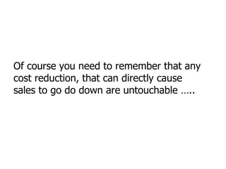 Of course you need to remember that any cost reduction, that can directly cause sales to go do down are untouchable ….. 