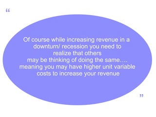 Of course while increasing revenue in a  downturn/ recession you need to realize that others  may be thinking of doing the same…. meaning you may have higher unit variable costs to increase your revenue “ ” 
