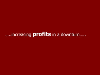 … ..increasing  profits  in a downturn….. 