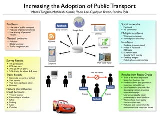 Increasing the Adoption of Public Transport
                              Manas Tungare, Mithilesh Kumar, Yoon Lee, Gyuhyun Kwon, Pardha Pyla


Problems                                                                                                               Social networks
                                                                                                                       •
• Low use of public transport                                                                                              Facebook
                                                                                                                       •
• High use of personal vehicles                                                                                            VT community
                                                     Social network   Google Earth
• Low sharing of personal                                                                                              Multiple interfaces
                                                                                              Desktop
    vehicles
                                                                                                                       •   Wherever, whenever
General concerns                                                                                                       •   Serendipitous discovery
•   Pollution                            RSS feeds                                                                     Interfaces:
•   Global warming
                                                                                                                       •   Desktop, browser-based
•   Trafﬁc congestion, etc.
                                                                                                                       •   Notes in Facebook
                                                                                                      iCalendar
                                                                                                                       •   RSS feeds
                                                                                                                       •   iCalendar feeds
                                                                                                                       •   Google Earth overlay
                                                                                                                       •   Desktop widgets
                                                                                                                       •   Mobile phone web interface
Survey Results
                                                                                                 Walll–sized display
•   105 participants                     Cellphone
•   82% own cars
•   70% age 19–26 years
•   54% driving for about 4–8 years
                                                                                          Not yet friends
                                                                                                                       Results from Focus Group
Travel Needs
                                                                                                                       •   Trust is the most important
•   Commute to work or school
                                                                                                                           factor for sharing a ride
•   Visit parents
                                                                                                                       •   Feedback about past journeys is
•   Visit their signiﬁcant others
                                                                                                                           important to build trust
•   Business
                                                                                                                       •   Social networks are useful for
Factors that inﬂuence                                                                                                      developing indirect, transitive
travel decisions                                                                                                           trust relationships
                                                                                Friends                     Friends
•                                                                                                                      •
    Time of journey                                                                                                        Users must specify travel
•   Punctuality of schedule                                                                                                preferences to avoid conﬂicts
•                                                                                                                      •
    Safety                                                                                                                 Women have more safety
•   Parking                                                                                                                concerns than men
•                                                                                                                      •
    Cost                                                                                                                   Pollution and concern for the
•   Comfort                                                                                                                environment are important issues