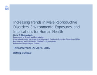 Increasing Trends in Male Reproductive
Disorders, Environmental Exposures, and
Implications for Human Health
Niels E. Skakkebaek
Department of Growth and Reproduction
International Center for Research and Research Training in Endocrine Disruption of Male
Reproduction and Child Health (EDMaRC), Rigshospitalet,
University of Copenhagen, Denmark
Teleconference 20 April, 2016
Nothing to declare
 