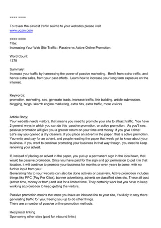 ==== ====

To reveal the easiest traffic source to your websites please visit
www.uozm.com

==== ====
Title:
Increasing Your Web Site Traffic : Passive vs Active Online Promotion

Word Count:
1379

Summary:
Increase your traffic by harnessing the power of passive marketing. Benfit from extra traffic, and
hence extra sales, from your past efforts. Learn how to increase your long term exposure on the
internet.



Keywords:
promotion, marketing, seo, generate leads, increase traffic, link building, article submission,
blogging, blogs, search engine marketing, extra hits, extra traffic, more visitors



Article Body:
Your website needs visitors, that means you need to promote your site to attract traffic. You have
2 general ways in which you can do this passive promotion, or active promotion. As you'll see,
passive promotion will give you a greater return on your time and money if you give it time!
Let's say you opened a dry cleaners. If you place an advert in the paper, that is active promotion.
You write and pay for an advert, and people reading the paper that week get to know about your
business. If you want to continue promoting your business in that way though, you need to keep
renewing your advert.

If, instead of placing an advert in the paper, you put up a permanent sign in the local town, that
would be passive promotion. Once you have paid for the sign and got permission to put it in that
location, it will continue to promote your business for months or even years to come, with no
further input from you!
Generating hits to your website can also be done actively or passively. Active promotion includes
things like PPC (Pay Per Click), banner advertising, adverts on classified sites etc. These all cost
(either time, money or both) and last for a limited time. They certainly work but you have to keep
working at promotion to keep getting the visitors.

Passive promotion means that once you have an inbound link to your site, it's likely to stay there
generating traffic for you, freeing you up to do other things.
There are a number of passive online promotion methods:

Reciprocal linking
Sponsoring other sites (paid for inbound links)
 