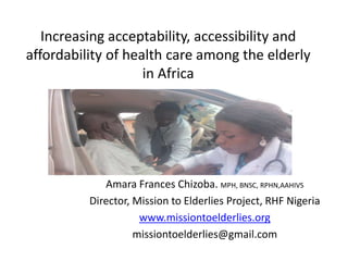 Increasing acceptability, accessibility and
affordability of health care among the elderly
in Africa
Amara Frances Chizoba. MPH, BNSC, RPHN,AAHIVS
Director, Mission to Elderlies Project, RHF Nigeria
www.missiontoelderlies.org
missiontoelderlies@gmail.com
 