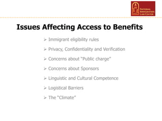 Issues Affecting Access to Benefits
 Immigrant eligibility rules
 Privacy, Confidentiality and Verification
 Concerns about “Public charge”
 Concerns about Sponsors
 Linguistic and Cultural Competence
 Logistical Barriers
 The “Climate”
 