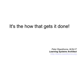 It's the how that gets it done! Peter Rawsthorne, M.Ed IT  Learning Systems Architect  http://www.rawsthorne.org  