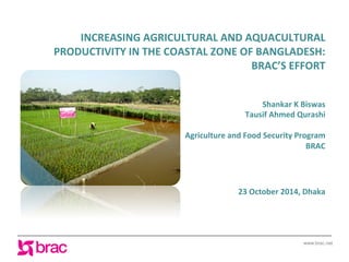 www.brac.net
INCREASING	
  AGRICULTURAL	
  AND	
  AQUACULTURAL	
  
PRODUCTIVITY	
  IN	
  THE	
  COASTAL	
  ZONE	
  OF	
  BANGLADESH:	
  
BRAC’S	
  EFFORT
Shankar	
  K	
  Biswas	
  
Tausif	
  Ahmed	
  Qurashi	
  
	
  
Agriculture	
  and	
  Food	
  Security	
  Program	
  
BRAC	
  
	
  
	
  
	
  
23	
  October	
  2014,	
  Dhaka	
  
 