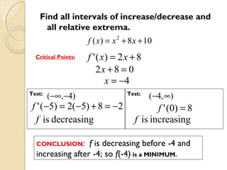 Find all intervals of increase/decrease and
all relative extrema.
f ( x) = x 2 + 8 x + 10
Critical Points:

Test:

(−∞,−4)

f ' ( x) = 2 x + 8
2x + 8 = 0
x = −4

f ' (−5) = 2(−5) + 8 = −2
f is decreasing
CONCLUSION:

Test:

(−4, ∞)

f ' ( 0) = 8
f is increasing

f is decreasing before -4 and
increasing after -4; so f(-4) is a MINIMUM.

 