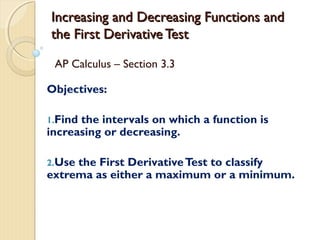 Increasing and Decreasing Functions and
the First Derivative Test
AP Calculus – Section 3.3
Objectives:
1.Find

the intervals on which a function is
increasing or decreasing.
2.Use

the First Derivative Test to classify
extrema as either a maximum or a minimum.

 