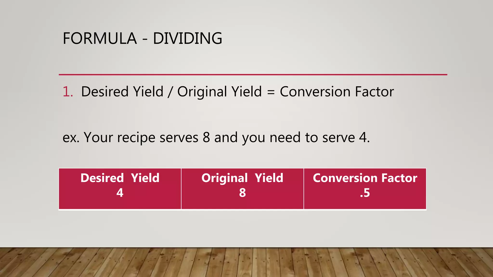 FORMULA - DIVIDING
1. Desired Yield / Original Yield = Conversion Factor
ex. Your recipe serves 8 and you need to serve 4.
Desired Yield
4
Original Yield
8
Conversion Factor
.5
 