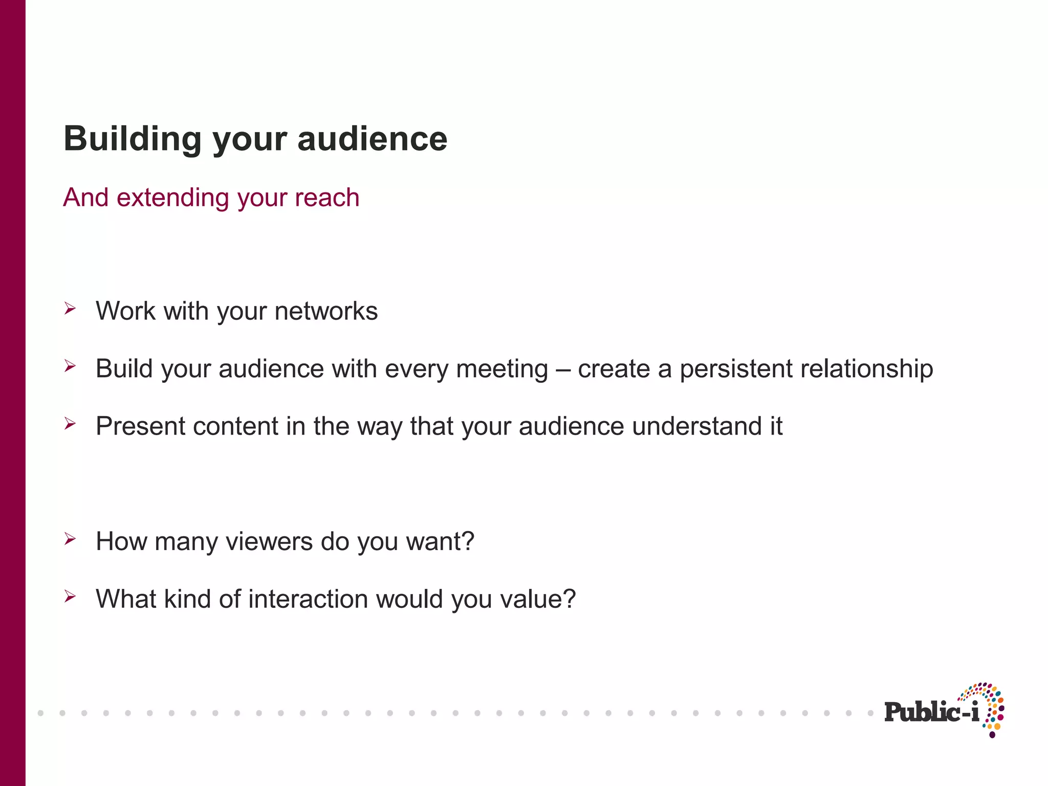 Building your audience
And extending your reach



   Work with your networks

   Build your audience with every meeting – create a persistent relationship

   Present content in the way that your audience understand it



   How many viewers do you want?

   What kind of interaction would you value?
 