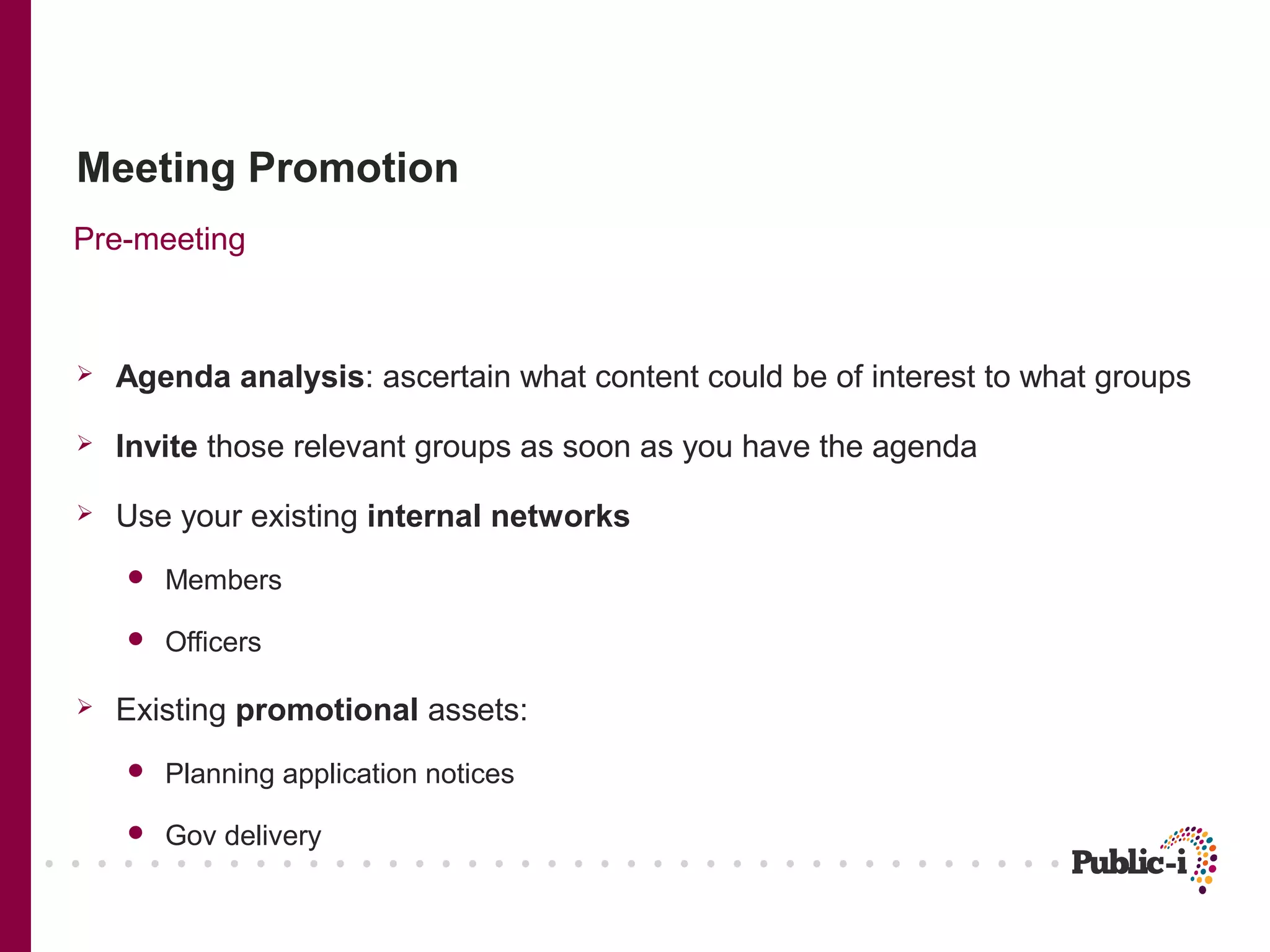 Meeting Promotion
Pre-meeting



   Agenda analysis: ascertain what content could be of interest to what groups

   Invite those relevant groups as soon as you have the agenda

   Use your existing internal networks
       Members

       Officers

   Existing promotional assets:
       Planning application notices

       Gov delivery
 