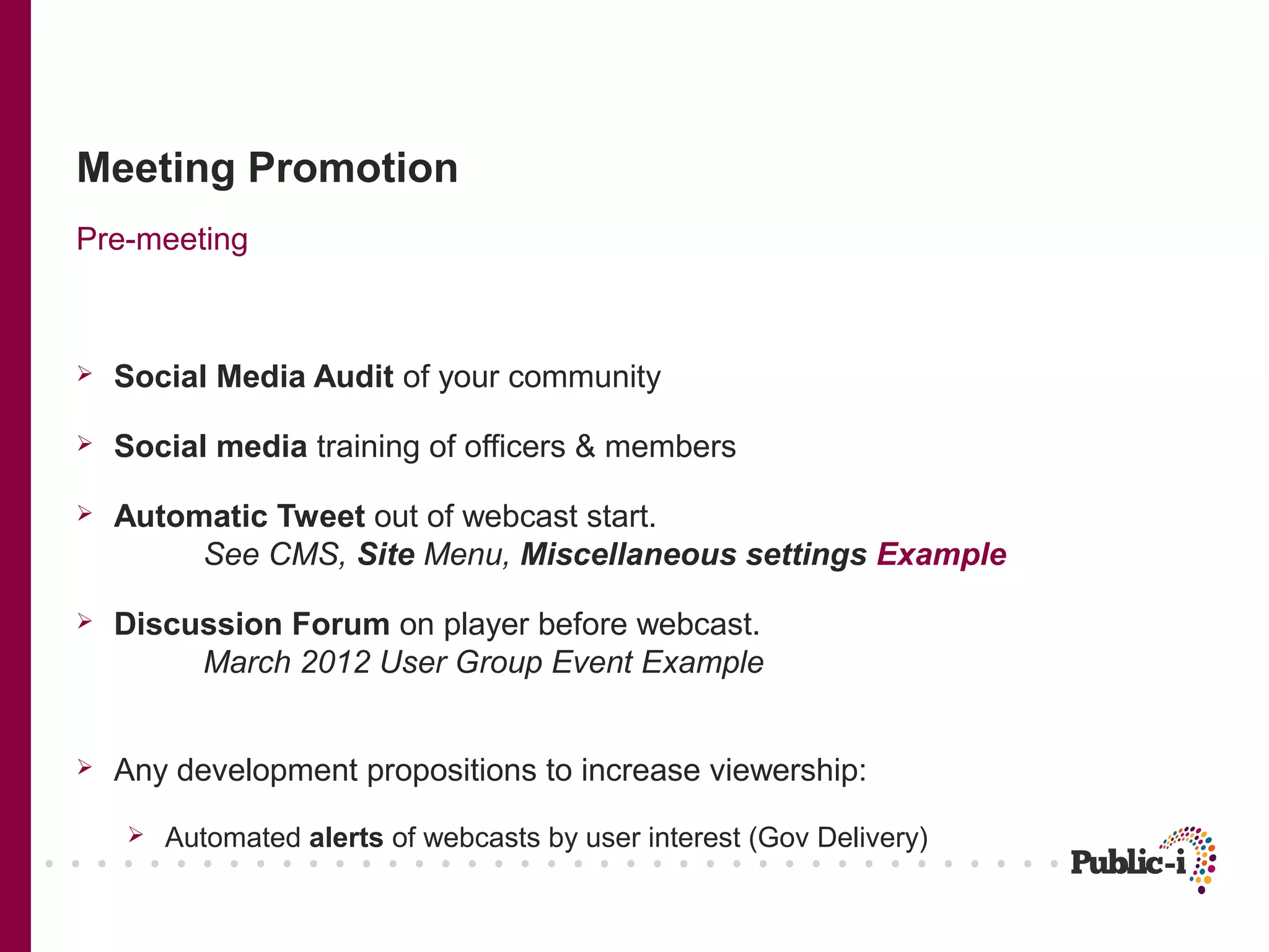 Meeting Promotion
Pre-meeting



   Social Media Audit of your community

   Social media training of officers & members

   Automatic Tweet out of webcast start.
         See CMS, Site Menu, Miscellaneous settings Example

   Discussion Forum on player before webcast.
         March 2012 User Group Event Example


   Any development propositions to increase viewership:
       Automated alerts of webcasts by user interest (Gov Delivery)
 