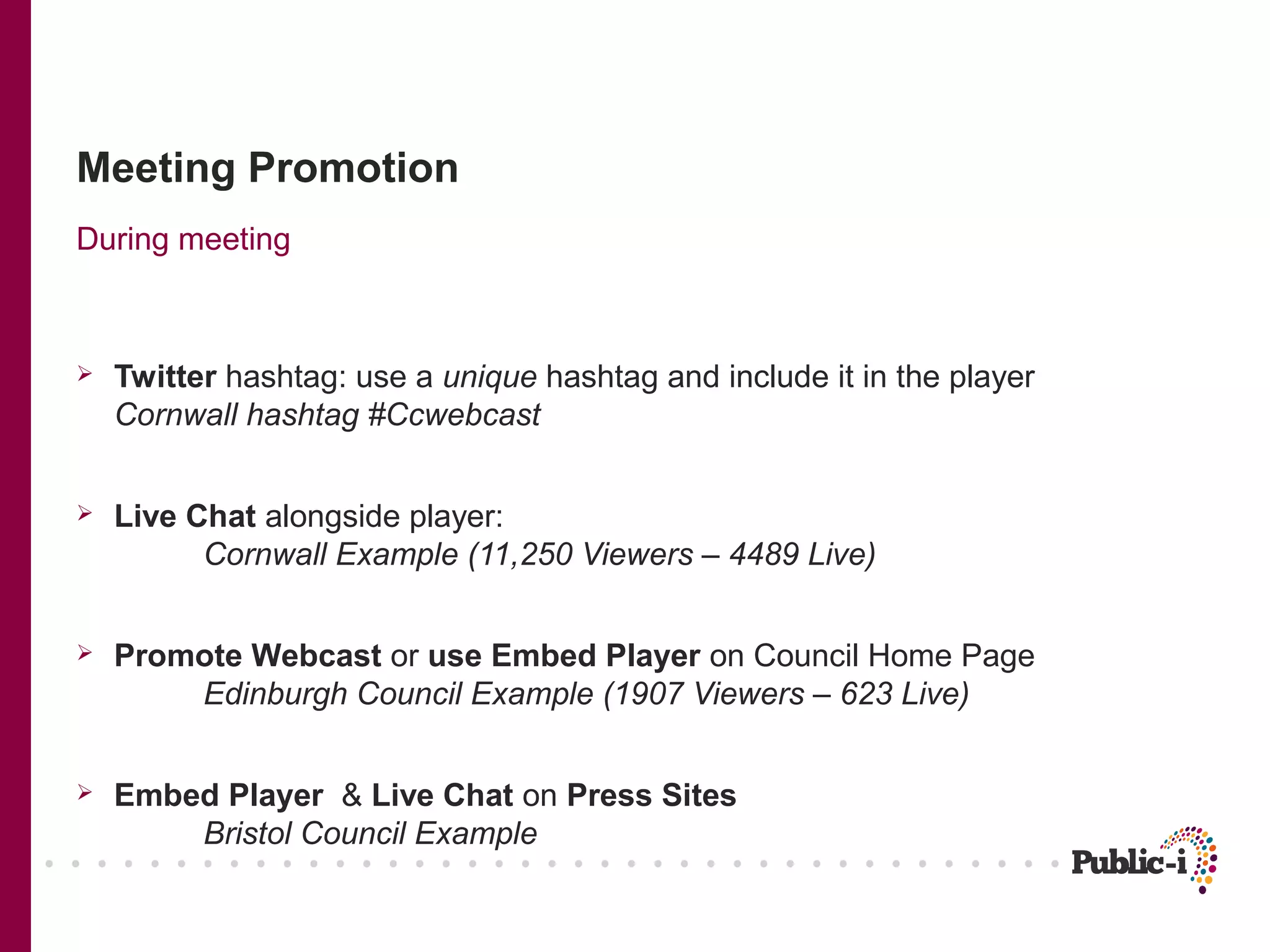 Meeting Promotion
During meeting



   Twitter hashtag: use a unique hashtag and include it in the player
    Cornwall hashtag #Ccwebcast


   Live Chat alongside player:
          Cornwall Example (11,250 Viewers – 4489 Live)


   Promote Webcast or use Embed Player on Council Home Page
        Edinburgh Council Example (1907 Viewers – 623 Live)


   Embed Player & Live Chat on Press Sites
        Bristol Council Example
 
