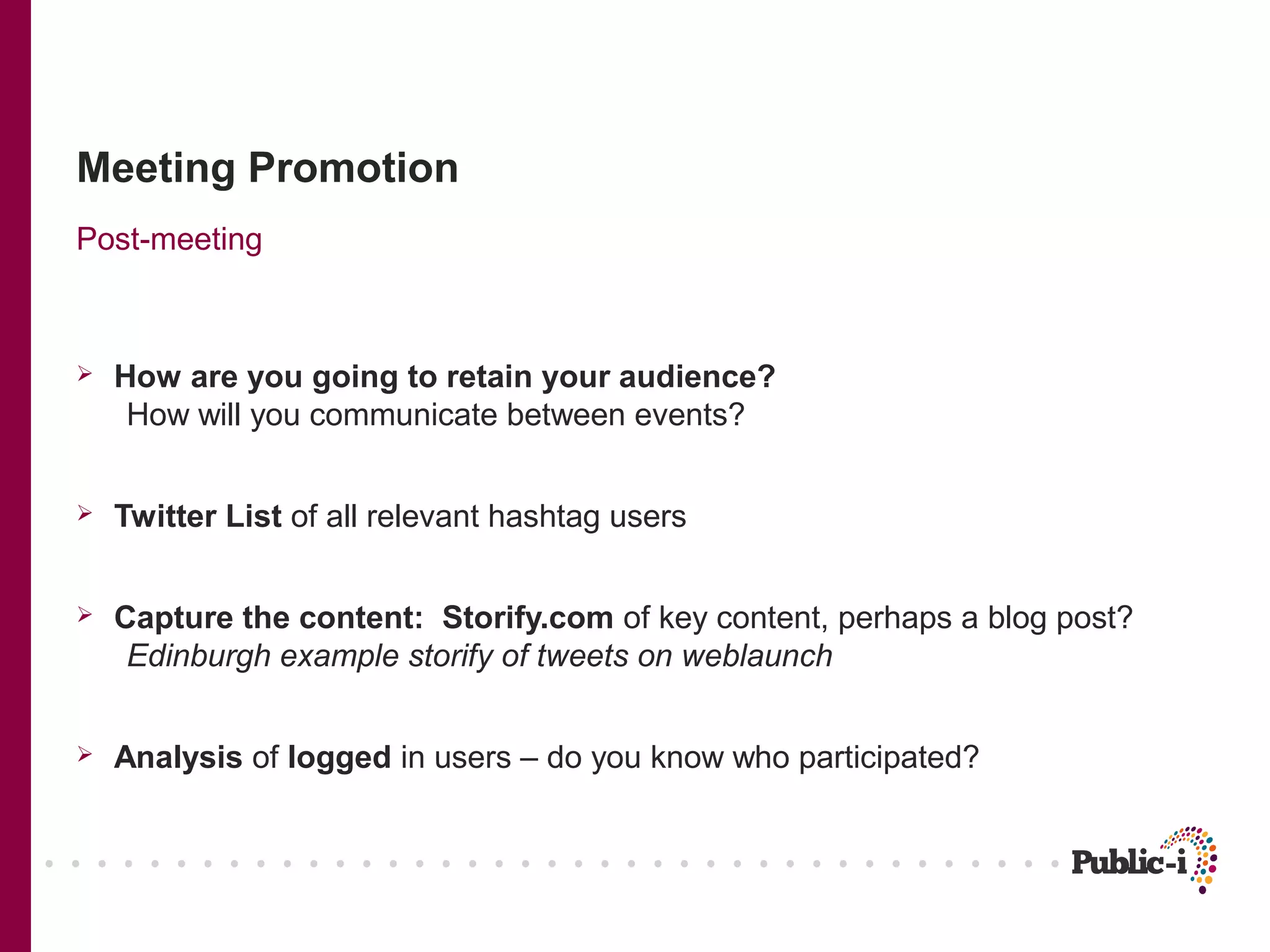 Meeting Promotion
Post-meeting



   How are you going to retain your audience?
     How will you communicate between events?


   Twitter List of all relevant hashtag users


   Capture the content: Storify.com of key content, perhaps a blog post?
     Edinburgh example storify of tweets on weblaunch


   Analysis of logged in users – do you know who participated?
 