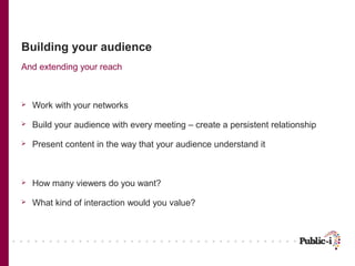 Building your audience
And extending your reach



   Work with your networks

   Build your audience with every meeting – create a persistent relationship

   Present content in the way that your audience understand it



   How many viewers do you want?

   What kind of interaction would you value?
 