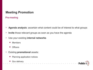 Meeting Promotion
Pre-meeting



   Agenda analysis: ascertain what content could be of interest to what groups

   Invite those relevant groups as soon as you have the agenda

   Use your existing internal networks
       Members

       Officers

   Existing promotional assets:
       Planning application notices

       Gov delivery
 