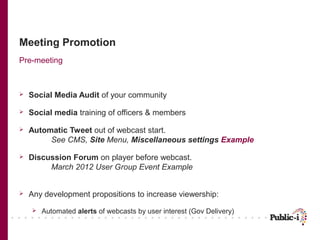 Meeting Promotion
Pre-meeting



   Social Media Audit of your community

   Social media training of officers & members

   Automatic Tweet out of webcast start.
         See CMS, Site Menu, Miscellaneous settings Example

   Discussion Forum on player before webcast.
         March 2012 User Group Event Example


   Any development propositions to increase viewership:
       Automated alerts of webcasts by user interest (Gov Delivery)
 