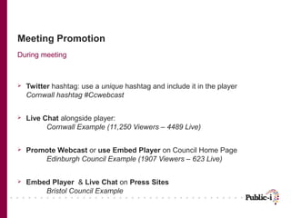 Meeting Promotion
During meeting



   Twitter hashtag: use a unique hashtag and include it in the player
    Cornwall hashtag #Ccwebcast


   Live Chat alongside player:
          Cornwall Example (11,250 Viewers – 4489 Live)


   Promote Webcast or use Embed Player on Council Home Page
        Edinburgh Council Example (1907 Viewers – 623 Live)


   Embed Player & Live Chat on Press Sites
        Bristol Council Example
 